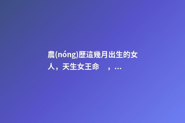 農(nóng)歷這幾月出生的女人，天生女王命，誰(shuí)娶誰(shuí)發(fā)財(cái)